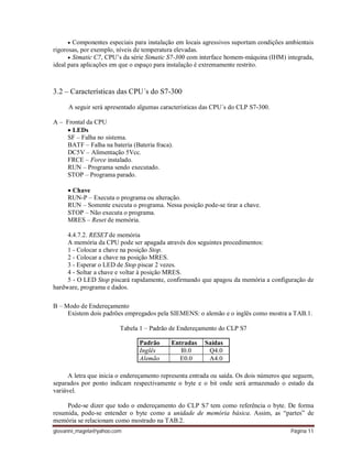 giovanni_magela@yahoo.com Página 11
 Componentes especiais para instalação em locais agressivos suportam condições ambientais
rigorosas, por exemplo, níveis de temperatura elevadas.
 Simatic C7, CPU’s da série Simatic S7-300 com interface homem-máquina (IHM) integrada,
ideal para aplicações em que o espaço para instalação é extremamente restrito.
3.2 – Características das CPU´s do S7-300
A seguir será apresentado algumas características das CPU´s do CLP S7-300.
A – Frontal da CPU
 LEDs
SF – Falha no sistema.
BATF – Falha na bateria (Bateria fraca).
DC5V – Alimentação 5Vcc.
FRCE – Force instalado.
RUN – Programa sendo executado.
STOP – Programa parado.
 Chave
RUN-P – Executa o programa ou alteração.
RUN – Somente executa o programa. Nessa posição pode-se tirar a chave.
STOP – Não executa o programa.
MRES – Reset de memória.
4.4.7.2. RESET de memória
A memória da CPU pode ser apagada através dos seguintes procedimentos:
1 - Colocar a chave na posição Stop.
2 - Colocar a chave na posição MRES.
3 - Esperar o LED de Stop piscar 2 vezes.
4 - Soltar a chave e voltar à posição MRES.
5 - O LED Stop piscará rapidamente, confirmando que apagou da memória a configuração de
hardware, programa e dados.
B – Modo de Endereçamento
Existem dois padrões empregados pela SIEMENS: o alemão e o inglês como mostra a TAB.1.
Tabela 1 – Padrão de Endereçamento do CLP S7
Padrão Entradas Saídas
Inglês I0.0 Q4.0
Alemão E0.0 A4.0
A letra que inicia o endereçamento representa entrada ou saída. Os dois números que seguem,
separados por ponto indicam respectivamente o byte e o bit onde será armazenado o estado da
variável.
Pode-se dizer que todo o endereçamento do CLP S7 tem como referência o byte. De forma
resumida, pode-se entender o byte como a unidade de memória básica. Assim, as “partes” de
memória se relacionam como mostrado na TAB.2.
 