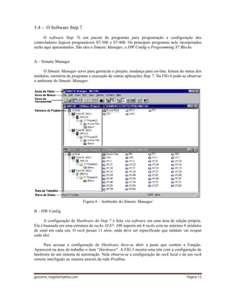 giovanni_magela@yahoo.com Página 13
3.4 – O Software Step 7
O software Step 7é um pacote de programas para programação e configuração dos
controladores lógicos programáveis S7-300 e S7-400. Os principais programas nele incorporados
serão aqui apresentados. São eles o Simatic Manager, o HW Config o Programming S7 Blocks.
A – Simatic Manager
O Simatic Manager serve para gerenciar o projeto, mudança para on-line, leitura do status dos
módulos, memória de programa e execução de outras aplicações Step 7. Na FIG.4 pode-se observar
o ambiente do Simatic Manager.
Figura 4 – Ambiente do Simatic Manager
B – HW Config
A configuração de Hardware do Step 7 é feita via software em uma área de edição própria.
Ela é baseiada em uma estrutura de racks. O S7- 300 suporta até 4 racks com no máximo 8 módulos
de sinal em cada um. O rack possui 11 slots, onde deve ser especificado que módulo vai ocupar
cada slot.
Para acessar a configuração de Hardware deve-se abrir a pasta que contém a Estação.
Aparecerá na área de trabalho o item “Hardware”. A FIG.5 mostra uma tela com a configuração de
hardware de um sistema de automação. Nela observa-se a configuração do rack local e de um rack
remoto interligado ao sistema através da rede Profibus.
 