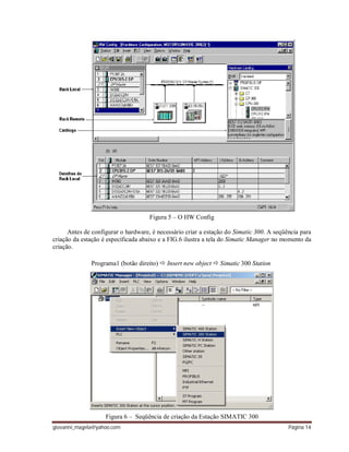 giovanni_magela@yahoo.com Página 14
Figura 5 – O HW Config
Antes de configurar o hardware, é necessário criar a estação do Simatic 300. A seqüência para
criação da estação é especificada abaixo e a FIG.6 ilustra a tela do Simatic Manager no momento da
criação.
Programa1 (botão direito)  Insert new object  Simatic 300 Station
Figura 6 – Seqüência de criação da Estação SIMATIC 300
 