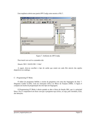 giovanni_magela@yahoo.com Página 15
Esta seqüência abrirá uma janela HW Config como mostra a FIG.7.
Figura 7: Ambiente do HW Config
Para inserir um rack os comandos são:
Simatic 300  RACK-300  Rail
A seguir, deve-se escolher o tipo de cartão que estará em cada Slot através das opções
disponíveis no catálogo.
C – Programming S7 Bloks
O editor de programas habilita a escrita do programa com uma das linguagens do Step 7:
Diagrama Ladder (LAD), Lista de instruções (STL) ou Bloco de Funções (FBD). A figura 8
compara um trecho de programação dos três tipos de linguagens.
O Programming S7 Bloks é aberto quando se abre o bloco de função OB1, que é o principal
bloco. Ele é o responsável em fazer com que o programa seja cíclico, ou seja, pela varredura, Scan,
das intruções.
 