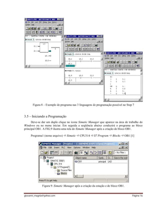 giovanni_magela@yahoo.com Página 16
Figura 8 – Exemplo de programa nas 3 linguagens de programação possível no Step 7
3.5 – Iniciando a Programação
Deve-se dar um duplo clique no ícone Simatic Manager que aparece na área de trabalho do
Windows ou no menu iniciar. Em seguida a seqüência abaixo conduzirá o programa ao bloco
principal OB1. A FIG.9 ilustra uma tela do Simatic Manager após a criação do bloco OB1.
Programa1 (nome arquivo)  Simatic  CPU314  S7 Program  Blocks  OB1 [1]
Figura 9: Simatic Manager após a criação da estação e do bloco OB1.
 