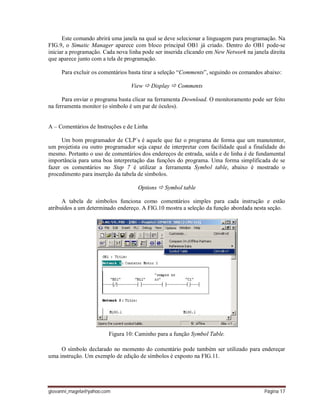 giovanni_magela@yahoo.com Página 17
Este comando abrirá uma janela na qual se deve selecionar a linguagem para programação. Na
FIG.9, o Simatic Manager aparece com bloco principal OB1 já criado. Dentro do OB1 pode-se
iniciar a programação. Cada nova linha pode ser inserida clicando em New Network na janela direita
que aparece junto com a tela de programação.
Para excluir os comentários basta tirar a seleção “Comments”, seguindo os comandos abaixo:
View  Display  Comments
Para enviar o programa basta clicar na ferramenta Download. O monitoramento pode ser feito
na ferramenta monitor (o símbolo é um par de óculos).
A – Comentários de Instruções e de Linha
Um bom programador de CLP´s é aquele que faz o programa de forma que um manutentor,
um projetista ou outro programador seja capaz de interpretar com facilidade qual a finalidade do
mesmo. Portanto o uso de comentários dos endereços de entrada, saída e de linha é de fundamental
importância para uma boa interpretação das funções do programa. Uma forma simplificada de se
fazer os comentários no Step 7 é utilizar a ferramenta Symbol table, abaixo é mostrado o
procedimento para inserção da tabela de símbolos.
Options  Symbol table
A tabela de símbolos funciona como comentários simples para cada instrução e estão
atribuídos a um determinado endereço. A FIG.10 mostra a seleção da função abordada nesta seção.
Figura 10: Caminho para a função Symbol Table.
O símbolo declarado no momento do comentário pode também ser utilizado para endereçar
uma instrução. Um exemplo de edição de símbolos é exposto na FIG.11.
 