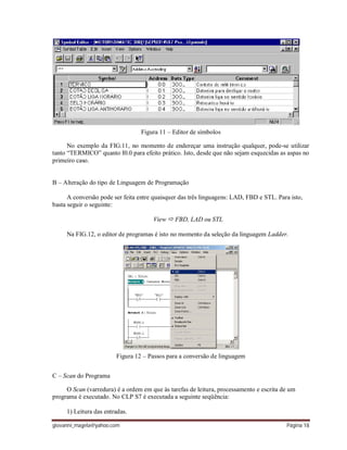 giovanni_magela@yahoo.com Página 18
Figura 11 – Editor de símbolos
No exemplo da FIG.11, no momento de endereçar uma instrução qualquer, pode-se utilizar
tanto “TERMICO” quanto I0.0 para efeito prático. Isto, desde que não sejam esquecidas as aspas no
primeiro caso.
B – Alteração do tipo de Linguagem de Programação
A conversão pode ser feita entre quaisquer das três linguagens: LAD, FBD e STL. Para isto,
basta seguir o seguinte:
View  FBD, LAD ou STL
Na FIG.12, o editor de programas é isto no momento da seleção da linguagem Ladder.
Figura 12 – Passos para a conversão de linguagem
C – Scan do Programa
O Scan (varredura) é a ordem em que às tarefas de leitura, processamento e escrita de um
programa é executado. No CLP S7 é executada a seguinte seqüência:
1) Leitura das entradas.
 
