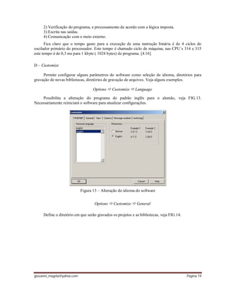 giovanni_magela@yahoo.com Página 19
2) Verificação do programa, e processamento de acordo com a lógica imposta.
3) Escrita nas saídas.
4) Comunicação com o meio externo.
Fica claro que o tempo gasto para a execução de uma instrução binária é de 4 ciclos do
oscilador primário do processador. Este tempo é chamado ciclo de máquina, nas CPU´s 314 e 315
este tempo é de 0,3 ms para 1 kbyte ( 1024 bytes) de programa. [4.16]
D – Customize
Permite configurar alguns parâmetros do software como seleção de idioma, diretórios para
gravação de novas bibliotecas, diretórios de gravação de arquivos. Veja alguns exemplos.
Options  Customize  Language
Possibilita a alteração do programa do padrão inglês para o alemão, veja FIG.13.
Necessariamente reiniciará o software para atualizar configurações.
Figura 13 – Alteração do idioma do software
Options  Customize  General
Define o diretório em que serão gravados os projetos e as bibliotecas, veja FIG.14.
 
