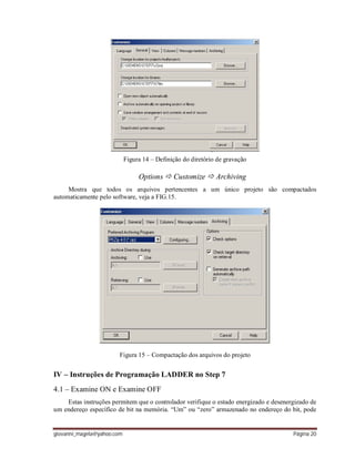 giovanni_magela@yahoo.com Página 20
Figura 14 – Definição do diretório de gravação
Options  Customize  Archiving
Mostra que todos os arquivos pertencentes a um único projeto são compactados
automaticamente pelo software, veja a FIG.15.
Figura 15 – Compactação dos arquivos do projeto
IV – Instruções de Programação LADDER no Step 7
4.1 – Examine ON e Examine OFF
Estas instruções permitem que o controlador verifique o estado energizado e desenergizado de
um endereço específico de bit na memória. “Um” ou “zero” armazenado no endereço do bit, pode
 