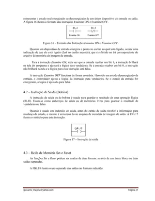 giovanni_magela@yahoo.com Página 21
representar o estado real energizado ou desenergizado de um único dispositivo de entrada ou saída.
A figura 16 ilustra o formato das instruções Examine ON e Examine OFF.
Figura 16 – Formato das Instruções Examine ON e Examine OFF.
Quando um dispositivo de entrada energiza o ponto no cartão ao qual está ligado, ocorre uma
indicação de que ele está ligado (Led no cartão ascende), que é refletido no bit correspondente do
arquivo de memória de imagem de entrada.
Para a instrução Examine ON, toda vez que a entrada receber um bit 1, a instrução brilhará
na tela do programa e ajustará a lógica para verdadeira. Se a entrada receber um bit 0, a instrução
não brilhará na tela e a lógica para esta instrução será falsa.
A instrução Examine OFF funciona de forma contrária. Havendo um estado desenergizado da
entrada, o controlador ajusta a lógica da instrução para verdadeira. Se o estado da entrada for
energizado, a lógica é ajustada para falsa.
4.2 – Instrução de Saída (Bobina)
A instrução de saída ou de bobina é usada para guardar o resultado de uma operação lógica
(RLO). Usam-se como endereços de saída ou de memórias livres para guardar o resultado de
verdadeiro ou falso.
Quando é usado um endereço de saída, antes do cartão de saída receber a informação para
mudança de estado, o mesmo é armazena do no arquivo de memória de imagem de saída. A FIG.17
ilustra o símbolo para esta instrução.
Figura 17 – Instrução de saída
4.3 – Relés de Memória Set e Reset
As funções Set e Reset podem ser usadas de duas formas: através de um único bloco ou duas
saídas separadas.
A FIG.18 ilustra o uso separado das saídas no formato reduzido.
 