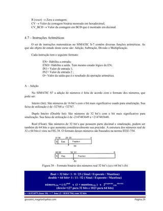 giovanni_magela@yahoo.com Página 29
R (reset)  Zera a contagem;
CV  Valor da contagem binária mostrado em hexadecimal;
CV_BCD  Valor da contagem em BCD que é mostrado em decimal.
4.7 – Instruções Aritméticas
O set de instruções matemáticas no SIMATIC S-7 contém diversas funções aritméticas. As
que são objeto de estudo deste curso são: Adição, Subtração, Divisão e Multiplicação.
Cada instrução tem o seguinte formato:
EN= Habilita a entrada;
ENO= Habilita a saída. Tem mesmo estado lógico de EN;
IN1= Valor de entrada 1;
IN2= Valor de entrada 2 ;
O= Valor da saída que é o resultado da operação aritmética.
A – Adição
No SIMATIC S7 a adição de números é feita de acordo com o formato dos números, que
pode ser:
Inteiro (Int): São números de 16 bit’s com o bit mais significativo usado para sinalização. Sua
faixa de utilização é de -32768 a +32767.
Duplo Inteiro (Double Int): São números de 32 bit’s com o bit mais significativo para
sinalização. Sua faixa de utilização é de -2147483649 a +2147483648.
Real (Float): São números de 32 bit’s que possuem parte decimal e sinalização, podem ser
também de 64 bits o que aumenta consideravelmente sua precisão. A estrutura dos números real de
32 e 64 bits é vista na FIG.38. O formato desses números são baseados na norma IEEE-754.
Figura 38 – Formato binário dos números real 32 bit’s (a) e 64 bit’s (b)
float = 32 bits= 1 / 8 / 23 ( Sinal / Expoente / Mantissa)
double = 64 bits= 1 / 11 / 52 ( Sinal / Expoente / Mantissa)
número(10) = (-1)sinal
x (1 + mantissa(10) ) x 2(expoente
(10)
-desvio)
(desvio=127 para 32 bits e 1023 para 64 bits)
x = 0.921875 (base 10) = ? base (2 / IEEE754) com 32 bits
 