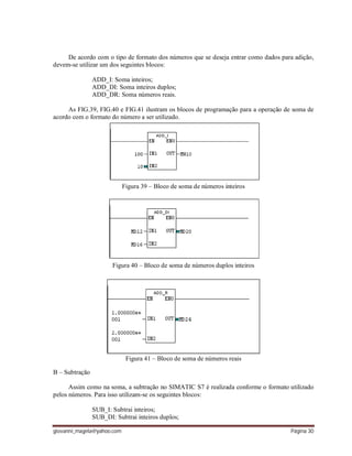 giovanni_magela@yahoo.com Página 30
De acordo com o tipo de formato dos números que se deseja entrar como dados para adição,
devem-se utilizar um dos seguintes blocos:
ADD_I: Soma inteiros;
ADD_DI: Soma inteiros duplos;
ADD_DR: Soma números reais.
As FIG.39, FIG.40 e FIG.41 ilustram os blocos de programação para a operação de soma de
acordo com o formato do número a ser utilizado.
Figura 39 – Bloco de soma de números inteiros
Figura 40 – Bloco de soma de números duplos inteiros
Figura 41 – Bloco de soma de números reais
B – Subtração
Assim como na soma, a subtração no SIMATIC S7 é realizada conforme o formato utilizado
pelos números. Para isso utilizam-se os seguintes blocos:
SUB_I: Subtrai inteiros;
SUB_DI: Subtrai inteiros duplos;
 