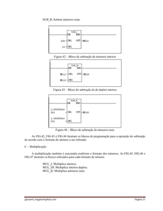 giovanni_magela@yahoo.com Página 31
SUB_R: Subtrai números reais.
Figura 42 – Bloco de subtração de números inteiros
Figura 43 – Bloco de subtração de de duplos inteiros
Figura 44 – Bloco de subtração de números reais
As FIG.42, FIG.43 e FIG.44 ilustram os blocos de programação para a operação de subtração
de acordo com o formato do número a ser utilizado.
C – Multiplicação
A multiplicação também é executada conforme o formato dos números. As FIG.45, FIG.46 e
FIG.47 ilustram os blocos utilizados para cada formato de número.
MUL_I: Multiplica inteiros;
MUL_DI: Multiplica inteiros duplos;
MUL_R: Multiplica números reais.
 