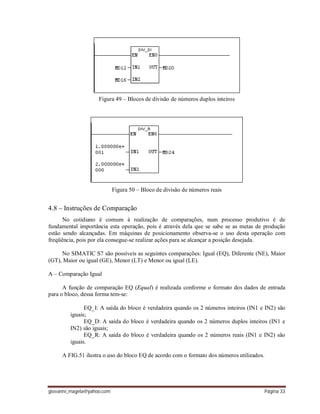 giovanni_magela@yahoo.com Página 33
Figura 49 – Blocos de divisão de números duplos inteiros
Figura 50 – Bloco de divisão de números reais
4.8 – Instruções de Comparação
No cotidiano é comum à realização de comparações, num processo produtivo é de
fundamental importância esta operação, pois é através dela que se sabe se as metas de produção
estão sendo alcançadas. Em máquinas de posicionamento observa-se o uso desta operação com
freqüência, pois por ela consegue-se realizar ações para se alcançar a posição desejada.
No SIMATIC S7 são possíveis as seguintes comparações: Igual (EQ), Diferente (NE), Maior
(GT), Maior ou igual (GE), Menor (LT) e Menor ou igual (LE).
A – Comparação Igual
A função de comparação EQ (Equal) é realizada conforme o formato dos dados de entrada
para o bloco, dessa forma tem-se:
EQ_I: A saída do bloco é verdadeira quando os 2 números inteiros (IN1 e IN2) são
iguais;
EQ_D: A saída do bloco é verdadeira quando os 2 números duplos inteiros (IN1 e
IN2) são iguais;
EQ_R: A saída do bloco é verdadeira quando os 2 números reais (IN1 e IN2) são
iguais.
A FIG.51 ilustra o uso do bloco EQ de acordo com o formato dos números utilizados.
 