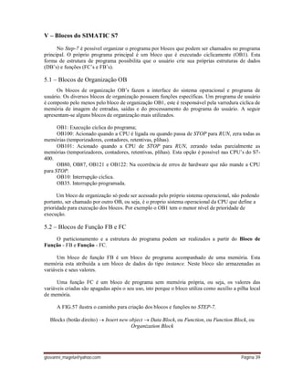 giovanni_magela@yahoo.com Página 39
V – Blocos do SIMATIC S7
No Step-7 é possível organizar o programa por blocos que podem ser chamados no programa
principal. O próprio programa principal é um bloco que é executado ciclicamente (OB1). Esta
forma de estrutura de programa possibilita que o usuário crie sua próprias estruturas de dados
(DB’s) e funções (FC’s e FB’s).
5.1 – Blocos de Organização OB
Os blocos de organização OB’s fazem a interface do sistema operacional e programa de
usuário. Os diversos blocos de organização possuem funções específicas. Um programa de usuário
é composto pelo menos pelo bloco de organização OB1, este é responsável pela varredura cíclica de
memória de imagem de entradas, saídas e do processamento do programa do usuário. A seguir
apresentam-se alguns blocos de organização mais utilizados.
OB1: Execução cíclica do programa;
OB100: Acionado quando a CPU é ligada ou quando passa de STOP para RUN, zera todas as
memórias (temporizadores, contadores, retentivas, plihas).
OB101: Acionado quando a CPU de STOP para RUN, zerando todas parcialmente as
memórias (temporizadores, contadores, retentivas, plihas). Esta opção é possível nas CPU’s do S7-
400.
OB80, OB87, OB121 e OB122: Na ocorrência de erros de hardware que não mande a CPU
para STOP.
OB10: Interrupção cíclica.
OB35. Interrupção programada.
Um bloco de organização só pode ser acessado pelo próprio sistema operacional, não podendo
portanto, ser chamado por outro OB, ou seja, é o proprio sistema operacional da CPU que define a
prioridade para execução dos blocos. Por exemplo o OB1 tem o menor nível de prioridade de
execução.
5.2 – Blocos de Função FB e FC
O particionamento e a estrutura do programa podem ser realizados a partir do Bloco de
Função - FB e Função - FC.
Um bloco de função FB é um bloco de programa acompanhado de uma memória. Esta
memória esta atribuída a um bloco de dados do tipo instance. Neste bloco são armazenadas as
variáveis e seus valores.
Uma função FC é um bloco de programa sem memória própria, ou seja, os valores das
variáveis criadas são apagadas após o seu uso, isto porque o bloco utiliza como auxílio a pilha local
de memória.
A FIG.57 ilustra o caminho para criação dos blocos e funções no STEP-7.
Blocks (botão direito)  Insert new object  Data Block, ou Function, ou Function Block, ou
Organization Block
 