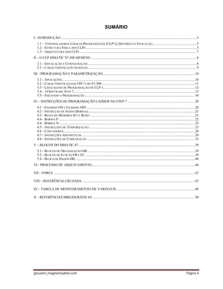 giovanni_magela@yahoo.com Página 4
SUMÁRIO
I - INTRODUÇÃO ......................................................................................................................................................5
1.1 – CONTROLADORES LÓGICOS PROGRAMÁVEIS (CLP’S), HISTÓRICO E EVOLUÇÃO.................................................5
1.2 – ESTRUTURA FÍSICA DOS CLPS ..........................................................................................................................5
1.3 – ARQUITETURA DOS CLPS .................................................................................................................................7
II – O CLP SIMATIC S7-300 SIEMENS .....................................................................................................................8
2.1 – INSTALAÇÃO E CONFIGURAÇÃO ........................................................................................................................8
2.3 – CARACTERÍSTICAS FUNCIONAIS ........................................................................................................................9
III – PROGRAMAÇÃO E PARAMETRIZAÇÃO......................................................................................................10
3.1 – APLICAÇÕES...................................................................................................................................................10
3.2 – CARACTERÍSTICAS DAS CPU´S DO S7-300.......................................................................................................11
3.3 – LINGUAGENS DE PROGRAMAÇÃO DE CLP´S.....................................................................................................12
3.4 – O SOFTWARE STEP 7......................................................................................................................................13
3.5 – INICIANDO A PROGRAMAÇÃO..........................................................................................................................16
IV – INSTRUÇÕES DE PROGRAMAÇÃO LADDER NO STEP 7...........................................................................20
4.1 – EXAMINE ON E EXAMINE OFF........................................................................................................................20
4.2 – INSTRUÇÃO DE SAÍDA (BOBINA)......................................................................................................................21
4.3 – RELÉS DE MEMÓRIA SET E RESET ...................................................................................................................21
4.4 – BOBINA P.......................................................................................................................................................22
4.4 – BOBINA N ......................................................................................................................................................23
4.5 - INSTRUÇÕES DE TEMPORIZAÇÃO .....................................................................................................................23
4.6 – CONTADORES.................................................................................................................................................28
4.7 – INSTRUÇÕES ARITMÉTICAS .............................................................................................................................29
4.8 – INSTRUÇÕES DE COMPARAÇÃO .......................................................................................................................33
V – BLOCOS DO SIMATIC S7 ................................................................................................................................39
5.1 – BLOCOS DE ORGANIZAÇÃO OB.......................................................................................................................39
5.2 – BLOCOS DE FUNÇÃO FB E FC .........................................................................................................................39
5.4 – BLOCO DE DADOS DB ....................................................................................................................................40
VI - PROCESSO DE ARQUIVAMENTO..................................................................................................................46
VII – FORCE ............................................................................................................................................................47
VIII – REFERÊNCIA CRUZADA.............................................................................................................................47
IX – TABELA DE MONITORAMENTO DE VARIÁVEIS.......................................................................................48
X – REFERÊNCIAS BIBLIOGRÁFICAS .................................................................................................................50
 