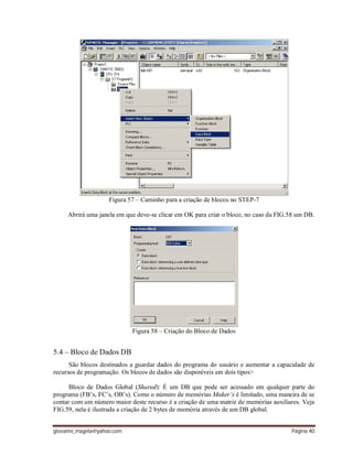 giovanni_magela@yahoo.com Página 40
Figura 57 – Caminho para a criação de blocos no STEP-7
Abrirá uma janela em que deve-se clicar em OK para criar o bloco, no caso da FIG.58 um DB.
Figura 58 – Criação do Bloco de Dados
5.4 – Bloco de Dados DB
São blocos destinados a guardar dados do programa do usuário e aumentar a capacidade de
recursos de programação. Os blocos de dados são disponíveis em dois tipos>
Bloco de Dados Global (Shared): É um DB que pode ser acessado em qualquer parte do
programa (FB’s, FC’s, OB’s). Como o número de memórias Maker’s é limitado, uma maneira de se
contar com um número maior deste recurso é a criação de uma matriz de memórias auxiliares. Veja
FIG.59, nela é ilustrada a criação de 2 bytes de memória através de um DB global.
 