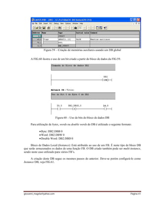 giovanni_magela@yahoo.com Página 41
Figura 59 – Criação de memórias auxiliares usando um DB global
A FIG.60 ilustra o uso de um bit criado a partir do bloco de dados da FIG.59.
Figura 60 – Uso de bits do bloco de dados DB
Para utilização de bytes, words ou double words do DB é utilizado o seguinte formato:
Byte: DB2.DBB 0
Word: DB2.DBW 0
Double Word: DB2.DBD 0
Bloco de Dados Local (Instance): Está atribuído ao uso de um FB. É neste tipo de bloco DB
que serão armazenados os dados de uma função FB. O DB criado também pode ser multi-instance,
sendo neste caso utilizado para vários FB’s.
A criação deste DB segue os mesmos passos do anterior. Deve-se porém configurá-lo como
Instance DB, veja FIG.61.
 