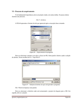 giovanni_magela@yahoo.com Página 46
VI - Processo de arquivamento
É de fundamental importância salvar um projeto criado, em outras mídias. Os passos abaixo
ilustram este processo.
File  Archieve.
A FIG.66 apresenta o formato da tela que aparecerá após a execução desse comando.
Figura 66 – Arquivamento de programa
Deve-se selecionar o projeto a ser salvo e clicar em OK. Outra janela é aberta e pede a seleção
do destino. Nossa escolha será A:. Veja FIG.67.
Figura 67 – Seleção do destino em que será gravado o programa
File Retrieve(Aparece uma janela)
Deve-se selecionar o diretório onde será armazenado o projeto do disquete para o HD. Em
seguida, abre-se o projeto.
 