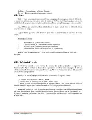giovanni_magela@yahoo.com Página 47
Archieve = Compactar para salvar em disquete.
Retrieve = Descompactar do disquete para o micro.
VII – Force
O Force é um recurso extremamente utilizado por equipes de manutenção. Através dele pode-
se manter o estado de uma entrada ou saída do cartão de CLP no nível lógico desejado sem sofrer
interferência do programa em execução. Sendo assim, o Force sobrepõe a qualquer outro comando.
Input: Define que uma variável de entrada física irá para o estado 0 ou 1, independente da
condição física do campo.
Output: Define que uma saída física irá para 0 ou 1, independente da condição física no
campo.
Roteiro para o Force:
1) Acesse PLC  Display Force Values.
2) Digite os endereços e estados nas colunas respectivas.
3) Acesse o Menu Variable  Force (para habilitar).
4) Para desabilitar acesse o Menu Variable  Stop Forcing.
No CLP’s SIEMENS não aparece ON na saída forçada como no software do fabricante
Rockwell.
VIII – Referência Cruzada
A referência cruzada é uma forma do sistema de ajudar a detalhar e organizar a
documentação. Ajuda também a desenvolver o programa usando-a para depuração. A lista de
referência cruzada fornece uma lista de endereços I, Q, M, T, C, P e das variáveis de DB que estão
sendo utilizadas no programa.
A criação da lista de referência cruzada pode ser resumida da seguinte forma:
1) Chamar o editor de blocos LAD/STL/FBD.
2) Ativar o menu de comando File  Open e abrir o bloco.
3) Ativar o menu de comando Options  Reference Data. Uma tabela com os dados de
referência aparece depois que o cálculo no banco de dados do programa é executado.
Na FIG.68, observa-se a tela de referência cruzada. Os símbolos o e x representam memórias
que estão sendo usadas. Neste exemplo, pode-se constatar a utilização dos bits de entrada I0.0, I0.1,
I0.4 e I0.5. As saídas em uso são Q4.0 e Q4.1. Nas memórias Marker aparece a utilização da Word
MW0 e MW2.
 