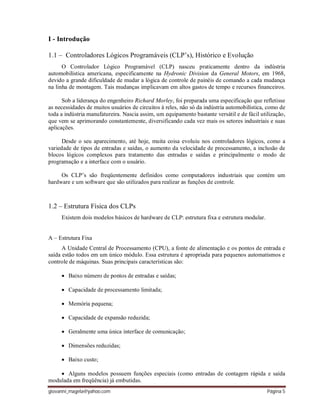 giovanni_magela@yahoo.com Página 5
I - Introdução
1.1 – Controladores Lógicos Programáveis (CLP’s), Histórico e Evolução
O Controlador Lógico Programável (CLP) nasceu praticamente dentro da indústria
automobilística americana, especificamente na Hydronic Division da General Motors, em 1968,
devido a grande dificuldade de mudar a lógica de controle de painéis de comando a cada mudança
na linha de montagem. Tais mudanças implicavam em altos gastos de tempo e recursos financeiros.
Sob a liderança do engenheiro Richard Morley, foi preparada uma especificação que refletisse
as necessidades de muitos usuários de circuitos à reles, não só da indústria automobilística, como de
toda a indústria manufatureira. Nascia assim, um equipamento bastante versátil e de fácil utilização,
que vem se aprimorando constantemente, diversificando cada vez mais os setores industriais e suas
aplicações.
Desde o seu aparecimento, até hoje, muita coisa evoluiu nos controladores lógicos, como a
variedade de tipos de entradas e saídas, o aumento da velocidade de processamento, a inclusão de
blocos lógicos complexos para tratamento das entradas e saídas e principalmente o modo de
programação e a interface com o usuário.
Os CLP’s são freqüentemente definidos como computadores industriais que contém um
hardware e um software que são utilizados para realizar as funções de controle.
1.2 – Estrutura Física dos CLPs
Existem dois modelos básicos de hardware de CLP: estrutura fixa e estrutura modular.
A – Estrutura Fixa
A Unidade Central de Processamento (CPU), a fonte de alimentação e os pontos de entrada e
saída estão todos em um único módulo. Essa estrutura é apropriada para pequenos automatismos e
controle de máquinas. Suas principais características são:
 Baixo número de pontos de entradas e saídas;
 Capacidade de processamento limitada;
 Memória pequena;
 Capacidade de expansão reduzida;
 Geralmente uma única interface de comunicação;
 Dimensões reduzidas;
 Baixo custo;
 Alguns modelos possuem funções especiais (como entradas de contagem rápida e saída
modulada em freqüência) já embutidas.
 