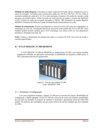 giovanni_magela@yahoo.com Página 8
Módulos de saída (Outputs): Convertem os sinais vindos do CLP para valores compatíveis com os
sinais de comando. As tensões mais comuns para saídas são 120 Vca, 240 Vca e 24 Vcc. Pode-se
encontrar módulos de saída de 8, 16, 32 e, mais raramente, 64 pontos. Os cartões de entrada e saída
possuem um isolador óptico. Assim, havendo um curto-circuito no campo, o mesmo não danificará
a CPU. Cartões de saída são em geral chaveados a TRIAC, TBJ (Transistor de Junção Bipolar),
MOSFET (Transistor de Efeito de Campo de Metal-Óxido-Semicondutor) ou a relé.
Módulo de comunicação: Permite que dispositivos externos ao CLP (tal como um computador), se
comunique-se com este. Geralmente através de uma porta serial padrão RS 232 ou RS 485. Estes
módulos podem permitir também que o CLP comunique com outros CLPs ou com dispositivos
periféricos, formando uma rede. [2]
Fonte: Fornece a alimentação de energia para todos os circuitos do CLP, nos níveis de tensão e
corrente especificados.
II – O CLP SIMATIC S7-300 SIEMENS
O CLP SIMATIC S7-300 da SIEMENS ou simplesmente S7-300 é um sistema modular
amplamente utilizado em aplicações centralizadas ou distribuídas de pequeno a médio porte. A
FIG.2 apresenta uma foto do equipamento.
Figura 2 – Foto de uma estação S7-300
Fonte: SIEMENS, 1998.
2.1 – Instalação e Configuração
Com uma arquitetura modular o Simatic S7-300 provê economia de espaço, flexibilidade de
configuração e rápida expansão. O CLP S7-300 não necessita de racks com números predefinidos
de slots para ser montado. O conjunto de módulos é encaixado e aparafusado sobre um trilho DIN
padrão. Os módulos são interligados uns aos outros através de um bus modular que fica embutido
no trilho.
 