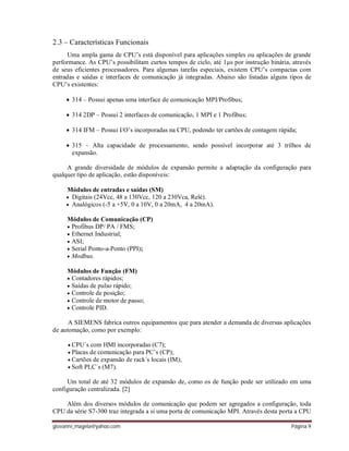 giovanni_magela@yahoo.com Página 9
2.3 – Características Funcionais
Uma ampla gama de CPU’s está disponível para aplicações simples ou aplicações de grande
performance. As CPU’s possibilitam curtos tempos de ciclo, até 1µs por instrução binária, através
de seus eficientes processadores. Para algumas tarefas especiais, existem CPU’s compactas com
entradas e saídas e interfaces de comunicação já integradas. Abaixo são listadas alguns tipos de
CPU’s existentes:
 314 – Possui apenas uma interface de comunicação MPI/Profibus;
 314 2DP – Possui 2 interfaces de comunicação, 1 MPI e 1 Profibus;
 314 IFM – Possui I/O’s incorporadas na CPU, podendo ter cartões de contagem rápida;
 315 – Alta capacidade de processamento, sendo possível incorporar até 3 trilhos de
expansão.
A grande diversidade de módulos de expansão permite a adaptação da configuração para
qualquer tipo de aplicação, estão disponíveis:
Módulos de entradas e saídas (SM)
 Digitais (24Vcc, 48 a 130Vcc, 120 a 230Vca, Relé).
 Analógicos (-5 a +5V, 0 a 10V, 0 a 20mA, 4 a 20mA).
Módulos de Comunicação (CP)
 Profibus DP/ PA / FMS;
 Ethernet Industrial;
 ASI;
 Serial Ponto-a-Ponto (PPI);
 Modbus.
Módulos de Função (FM)
 Contadores rápidos;
 Saídas de pulso rápido;
 Controle de posição;
 Controle de motor de passo;
 Controle PID.
A SIEMENS fabrica outros equipamentos que para atender a demanda de diversas aplicações
de automação, como por exemplo:
 CPU´s com HMI incorporadas (C7);
 Placas de comunicação para PC’s (CP);
 Cartões de expansão de rack´s locais (IM);
 Soft PLC´s (M7).
Um total de até 32 módulos de expansão de, como os de função pode ser utilizado em uma
configuração centralizada. [2]
Além dos diversos módulos de comunicação que podem ser agregados a configuração, toda
CPU da série S7-300 traz integrada a si uma porta de comunicação MPI. Através desta porta a CPU
 