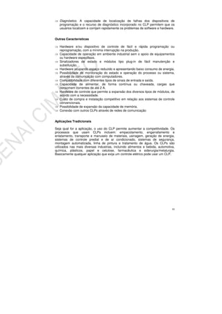 10
Diagnóstico. A capacidade de localização de falhas dos dispositivos de
programação e o recurso de diagnóstico incorporado no CLP permitem que os
usuários localizem e corrijam rapidamente os problemas de software e hardware.
Outras Características
Hardware e/ou dispositivo de controle de fácil e rápida programação ou
reprogramação, com a mínima interrupção na produção.
Capacidade de operação em ambiente industrial sem o apoio de equipamentos
ou hardware específicos.
Sinalizadores de estado e módulos tipo plug-in de fácil manutenção e
substituição.
Hardware ocupando espaço reduzido e apresentando baixo consumo de energia.
Possibilidade de monitoração do estado e operação do processo ou sistema,
através da comunicação com computadores.
Compatibilidade com diferentes tipos de sinais de entrada e saída.
Capacidade de alimentar, de forma contínua ou chaveada, cargas que
consomem correntes de até 2 A.
Hardware de controle que permite a expansão dos diversos tipos de módulos, de
acordo com a necessidade.
Custo de compra e instalação competitivo em relação aos sistemas de controle
convencionais.
Possibilidade de expansão da capacidade de memória.
Conexão com outros CLPs através de redes de comunicação
Aplicações Tradicionais
Seja qual for a aplicação, o uso do CLP permite aumentar a competitividade. Os
processos que usam CLPs incluem: empacotamento, engarrafamento e
enlatamento, transporte e manuseio de materiais, usinagem, geração de energia,
sistemas de controle predial e de ar condicionado, sistemas de segurança,
montagem automatizada, linha de pintura e tratamento de água. Os CLPs são
utilizados nas mais diversas industrias, incluindo alimentos e bebida, automotiva,
química, plásticos, papel e celulose, farmacêutica e siderurgia/metalurgia.
Basicamente qualquer aplicação que exija um controle elétrico pode usar um CLP.
 