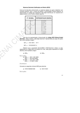 102
Números Decimais Codificados em Binário (BCD)
Como já foi discutido anteriormente, os sistemas digitais em geral, trabalham com
números binários. Com o intuito de facilitar a comunicação homem-máquina, foi
desenvolvido um código que representa cada dígito decimal por um conjunto de 4
dígitos binários, como mostra a tabela seguinte:
No
DECIMAL REPRESENTAÇÃO BINÁRIA
0 0 0 0 0
1 0 0 0 1
2 0 0 1 0
3 0 0 1 1
4 0 1 0 0
5 0 1 0 1
6 0 1 1 0
7 0 1 1 1
8 1 0 0 0
9 1 0 0 1
Este tipo de representação é denominado de código BCD (Binary-Coded
Decimal). Desta maneira, cada dígito decimal é representado por grupo de quatro
bits, como ilustrado a seguir:
52710 = 0101 0010 0111
52710 = 0101001001112
Observe que a conversão decimal-BCD e BCD-decimal é direta, ou seja,
separando-se o dígito BCD em grupos de 4 bits, cada grupo representa um dígito
decimal, como ilustrado a seguir.
a) 29010 b) 63810
S o l u ç ã o :
a) 29010 = 0010 1001 0000
29010 = 0010100100002
b) 63810 = 0110 0011 1000
63810 = 0110001110002
E x e m p l o :
Converter os seguintes números BCD para decimal.
a) 1001010000001000 b) 1001101001
S o l u ç ã o :
 