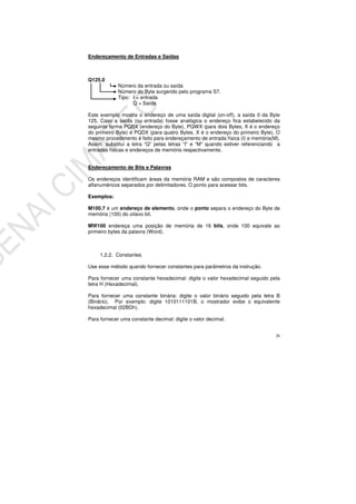 28
Endereçamento de Entradas e Saídas
Q125.0
Número da entrada ou saída
Número do Byte surgerido pelo programa S7.
Tipo: I = entrada
Q = Saída
Este exemplo mostra o endereço de uma saída digital (on-off), a saída 0 da Byte
125. Caso a saída (ou entrada) fosse analógica o endereço fica estabelecido da
seguinte forma PQBX (endereço do Byte), PQWX (para dois Bytes, X é o endereço
do primeiro Byte) e PQDX (para quatro Bytes, X é o endereço do primeiro Byte). O
mesmo procedimento é feito para endereçamento de entrada física (I) e memória(M).
Assim, substitui a letra “Q” pelas letras “I” e “M” quando estiver referenciando a
entradas físicas e endereços de memória respectivamente.
Endereçamento de Bits e Palavras
Os endereços identificam áreas da memória RAM e são compostos de caracteres
alfanuméricos separados por delimitadores. O ponto para acessar bits.
Exemplos:
M100.7 é um endereço de elemento, onde o ponto separa o endereço do Byte de
memória (100) do oitavo bit.
MW100 endereça uma posição de memória de 16 bits, onde 100 equivale ao
primeiro bytes da palavra (Word).
1.2.2. Constantes
Use esse método quando fornecer constantes para parâmetros da instrução.
Para fornecer uma constante hexadecimal: digite o valor hexadecimal seguido pela
letra H (Hexadecimal).
Para fornecer uma constante binária: digite o valor binário seguido pela letra B
(Binário). Por exemplo: digite 1010111101B, o mostrador exibe o equivalente
hexadecimal (02BDh).
Para fornecer uma constante decimal: digite o valor decimal.
 