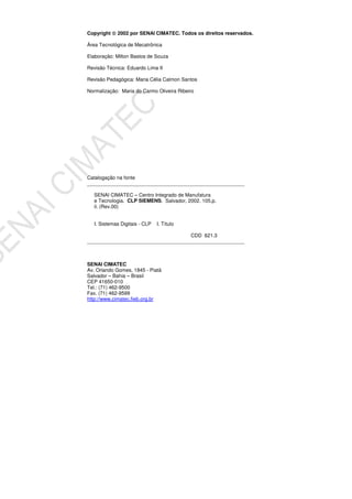 Copyright 2002 por SENAI CIMATEC. Todos os direitos reservados.
Área Tecnológica de Mecatrônica
Elaboração: Milton Bastos de Souza
Revisão Técnica: Eduardo Lima II
Revisão Pedagógica: Maria Célia Calmon Santos
Normalização: Maria do Carmo Oliveira Ribeiro
Catalogação na fonte
________________________________________________________
SENAI CIMATEC – Centro Integrado de Manufatura
e Tecnologia. CLP SIEMENS. Salvador, 2002. 105.p.
il. (Rev.00)
I. Sistemas Digitais - CLP I. Título
CDD 621.3
________________________________________________________
SENAI CIMATEC
Av. Orlando Gomes, 1845 - Piatã
Salvador – Bahia – Brasil
CEP 41650-010
Tel.: (71) 462-9500
Fax. (71) 462-9599
http://www.cimatec.fieb.org.br
 