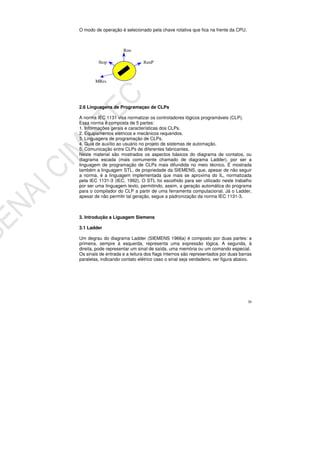 30
O modo de operação é selecionado pela chave rotativa que fica na frente da CPU.
2.6 Linguagens de Programaçao de CLPs
A norma IEC 1131 visa normatizar os controladores lógicos programáveis (CLP).
Essa norma é composta de 5 partes:
1. Informações gerais e características dos CLPs.
2. Equipamentos elétricos e mecânicos requeridos.
3. Linguagens de programação de CLPs.
4. Guia de auxílio ao usuário no projeto de sistemas de automação.
5. Comunicação entre CLPs de diferentes fabricantes.
Neste material são mostrados os aspectos básicos do diagrama de contatos, ou
diagrama escada (mais comumente chamado de diagrama Ladder), por ser a
linguagem de programação de CLPs mais difundida no meio técnico. É mostrada
também a linguagem STL, de propriedade da SIEMENS, que, apesar de não seguir
a norma, é a linguagem implementada que mais se aproxima do IL, normatizada
pela IEC 1131-3 (IEC, 1992). O STL foi escolhido para ser utilizado neste trabalho
por ser uma linguagem texto, permitindo, assim, a geração automática do programa
para o compilador do CLP a partir de uma ferramenta computacional. Já o Ladder,
apesar de não permitir tal geração, segue a padronização da norma IEC 1131-3.
3. Introdução a Liguagem Siemens
3.1 Ladder
Um degrau do diagrama Ladder (SIEMENS 1966a) é composto por duas partes: a
primeira, sempre à esquerda, representa uma expressão lógica. A segunda, à
direita, pode representar um sinal de saída, uma memória ou um comando especial.
Os sinais de entrada e a leitura dos flags internos são representados por duas barras
paralelas, indicando contato elétrico caso o sinal seja verdadeiro, ver figura abaixo.
PRORunPRUS Stop
Run
MRes
 