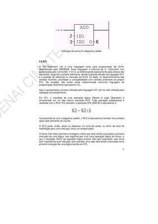 36
Instrução de soma em diagrama Ladder.
3.2 STL
O STL-Statement List é uma linguagem texto para programação de CLPs,
desenvolvida pela SIEMENS. Essa linguagem é próxima da IL- Instruction List,
padronizada pela norma IEC 1131-3, se diferenciando basicamente pela sintaxe dos
comandos. Segundo o próprio fabricante, devido à grande difusão da linguagem STL
e à posição de liderança no mercado de CLPs, foi dada, no desenvolvimento das
versões recentes, prioridade à compatibilidade com versões anteriores do próprio
STL. Na verdade, não existe ainda implementada nenhuma linguagem de
programação totalmente equivalente à IL.
Aqui é apresentada a sintaxe utilizada pela linguagem STL por ter sido utilizada para
validação do procedimento.
Em STL, o resultado de uma operação lógica (Result of Logic Operation) é
armazenado em um flag interno chamado RLO. Toda operação subsequente é
realizada com o RLO. Por exemplo, a operação A B (AND B) é equivalente a
Comparando-se com o diagrama Ladder, o RLO é equivalente à tensão nos contatos
após cada elemento do circuito.
O RLO pode, então, ativar ou desativar um sinal de saída, ou servir de sinal de
habilitação para uma instrução como um temporizador.
O termo first check (primeira contagem) indica que está sendo executada a primeira
instrução de uma lógica. Isso significa que uma nova operação lógica se iniciou, e
que o resultado (RLO) da operação lógica anterior não será executado. Isso torna
sem importância qual instrução (por exemplo, e ou ou) está sendo executada como
primeira instrução de uma lógica escrita em STL.
 