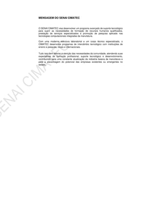 MENSAGEM DO SENAI CIMATEC
O SENAI CIMATEC visa desenvolver um programa avançado de suporte tecnológico
para suprir as necessidades de formação de recursos humanos qualificados,
prestação de serviços especializados e promoção de pesquisa aplicada nas
tecnologias computacionais integradas da manufatura.
Com uma moderna estrutura laboratorial e um corpo técnico especializado, o
CIMATEC desenvolve programas de intercâmbio tecnológico com instituições de
ensino e pesquisa, locais e internacionais.
Tudo isso sem desviar a atenção das necessidades da comunidade, atendendo suas
expectativas de formação profissional, suporte tecnológico e desenvolvimento,
contribuindo para uma constante atualização da indústria baiana de manufatura e
para a alavancagem do potencial das empresas existentes ou emergentes no
estado.
 