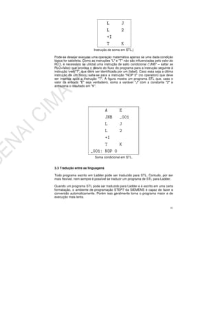 41
Instrução de soma em STL.}
Pode-se desejar executar uma operação matemática apenas se uma dada condição
lógica for satisfeita. Como as instruções "L" e "T" não são influenciadas pelo valor do
RLO, é necessário se utilizar uma instrução de salto condicional ("JNB" – saltar se
RLO=falso) que provoca o desvio do fluxo do programa para a instrução seguinte à
instrução verb"T", que deve ser identificada por um {label}. Caso essa seja a última
instrução de um bloco, salta-se para a instrução "NOP 0" (no operation) que deve
ser inserida após a instrução "T". A figura mostra um programa STL que, caso o
valor da entrada "E" seja verdadeiro, soma a variável "J" com a constante "2" e
armazena o resultado em "K".
Soma condicional em STL.
3.3 Tradução entre as linguagens
Todo programa escrito em Ladder pode ser traduzido para STL. Contudo, por ser
mais flexível, nem sempre é possível se traduzir um programa de STL para Ladder.
Quando um programa STL pode ser traduzido para Ladder e é escrito em uma certa
formatação, o ambiente de programação STEP7 da SIEMENS é capaz de fazer a
conversão automaticamente. Porém isso geralmente torna o programa maior e de
execução mais lenta.
 