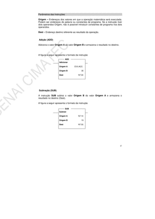 47
Parâmetros das Instruções
Origem – Endereços dos valores em que a operação matemática será executada.
Podem ser endereços de palavra ou constantes de programa. Se a instrução tiver
dois operandos Origem, não é possível introduzir constantes de programa nos dois
operandos.
Dest – Endereço destino referente ao resultado da operação.
Adição (ADD)
Adiciona o valor Origem A ao valor Origem B e armazena o resultado no destino.
A figura a seguir apresenta o formato da instrução
Subtração (SUB)
A instrução SUB subtrai o valor Origem B do valor Origem A e armazena o
resultado no destino (Dest).
A figura a seguir apresenta o formato da instrução
Adicionar
Origem A C5:5.ACC
Origem B 35
Dest N7:33
ADD
Subtrair
Origem A N7:10
Origem B 19
Dest N7:33
SUB
 