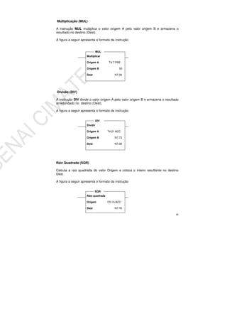 48
Multiplicação (MUL)
A instrução MUL multiplica o valor origem A pelo valor origem B e armazena o
resultado no destino (Dest).
A figura a seguir apresenta o formato da instrução
Divisão (DIV)
A instrução DIV divide o valor origem A pelo valor origem B e armazena o resultado
arredondado no destino (Dest).
A figura a seguir apresenta o formato da instrução
Raiz Quadrada (SQR)
Calcula a raiz quadrada do valor Origem e coloca o inteiro resultante no destino
Dest.
A figura a seguir apresenta o formato da instrução
Multiplicar
Origem A T4:7.PRE
Origem B 50
Dest N7:39
MUL
Dividir
Origem A T4:21.ACC
Origem B N7:73
Dest N7:39
DIV
Raiz quadrada
Origem C5:10.ACC
Dest N7:76
SQR
 
