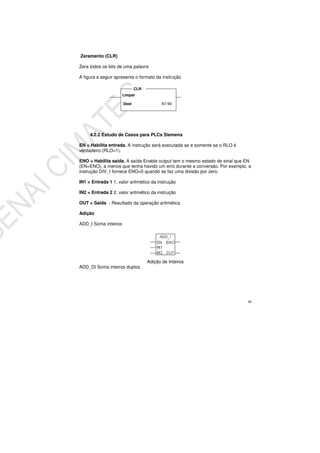 49
Zeramento (CLR)
Zera todos os bits de uma palavra
A figura a seguir apresenta o formato da instrução
4.2.2 Estudo de Casos para PLCs Siemens
EN = Habilita entrada. A instrução será executada se e somente se o RLO é
verdadeiro (RLO=1).
ENO = Habilita saída. A saída Enable output tem o mesmo estado de sinal que EN
(EN=ENO), a menos que tenha havido um erro durante a conversão. Por exemplo, a
instrução DIV_I fornece ENO=0 quando se faz uma divisão por zero.
IN1 = Entrada 1 1. valor aritmético da instrução
IN2 = Entrada 2 2. valor aritmético da instrução
OUT = Saída - Resultado da operação aritmética
Adição
ADD_I Soma inteiros
Adição de Inteiros
ADD_DI Soma inteiros duplos
Limpar
Dest N7:90
CLR
 