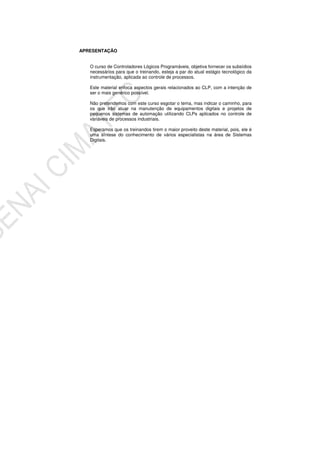 APRESENTAÇÃO
O curso de Controladores Lógicos Programáveis, objetiva fornecer os subsídios
necessários para que o treinando, esteja a par do atual estágio tecnológico da
instrumentação, aplicada ao controle de processos.
Este material enfoca aspectos gerais relacionados ao CLP, com a intenção de
ser o mais genérico possível.
Não pretendemos com este curso esgotar o tema, mas indicar o caminho, para
os que irão atuar na manutenção de equipamentos digitais e projetos de
pequenos sistemas de automação utilizando CLPs aplicados no controle de
variáveis de processos industriais.
Esperamos que os treinandos tirem o maior proveito deste material, pois, ele é
uma síntese do conhecimento de vários especialistas na área de Sistemas
Digitais.
 