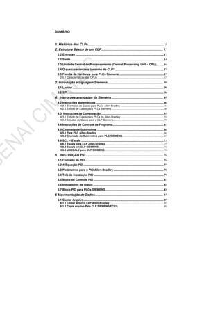 SUMÁRIO
1. Histórico dos CLPs................................................................................................. 8
2. Estrutura Básica de um CLP.............................................................................. 11
2.2 Entradas ......................................................................................................................... 11
2.2 Saída................................................................................................................................ 14
2.3 Unidade Central de Processamento (Central Processing Unit – CPU).......... 16
2.4 O que caracteriza o tamanho do CLP? .................................................................. 17
2.5 Família de Hardware para PLCs Siemens ............................................................. 17
2.5.1 Características das CPUs ....................................................................................................17
3. Introdução a Liguagem Siemens...................................................................... 30
3.1 Ladder............................................................................................................................. 30
3.2 STL................................................................................................................................... 36
4. Instruções avançadas da Siemens ................................................................. 44
4.2 Instruções Matemáticas ............................................................................................. 46
4.2.1 Exemplos de Casos para PLCs Allen-Bradley..................................................................46
4.2.2 Estudo de Casos para PLCs Siemens ...............................................................................49
4.3 Instruções de Comparação...................................................................................... 55
4.3.1 Estudo de Casos para PLCs da Allen-Bradley..................................................................55
4.3.2 Estudos de Casos para o CLP Siemens............................................................................59
4.4 Instruções de Controle de Programa...................................................................... 61
4.5 Chamada de Subirrotina ............................................................................................ 66
4.5.1 Para PLC Allen-Bradley......................................................................................................66
4.5.2 Chamada de Subirrotina para PLC SIEMENS...............................................................67
4.6 SCL – Escala ................................................................................................................. 72
4.6.1 Escala para CLP Allen-bradley.........................................................................................72
4.6.2 Escala em CLP SIEMENS ..................................................................................................74
4.6.3 UNSCALE para CLP SIEMENS .........................................................................................74
5 INSTRUÇÃO PID.................................................................................................. 76
5.1 Conceito de PID............................................................................................................ 76
5.2 A Equação PID.............................................................................................................. 77
5.3 Parâmetros para o PID Allen-Bradley..................................................................... 78
5.4 Tela de Instalação PID ................................................................................................ 79
5.5 Bloco de Controle PID ................................................................................................ 81
5.6 Indicadores de Status................................................................................................. 82
5.7 Bloco PID para PLCs SIEMENS................................................................................ 83
6 Movimentação de Dados...................................................................................... 87
6.1 Copiar Arquivo.............................................................................................................. 87
6.1.1 Copiar arquivo CLP Allen-Bradley ..................................................................................87
6.1.2 Copia arquivo Pelo CLP SIEMENS(FC81)......................................................................88
 