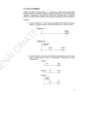 64
4.4.2 Para CLP SIEMENS
JUMP(Jump Within the Block When 1) – Pula para um determinado Rótulo(Label)
quando o mesmo é executado. Quando inexiste condição para a sua execução esta
instrução é chamada de incondicional. Quando ele executado após o programa
atender uma determinada condição, esta instrução é chamada de Jump condicional.
Exemplo:
1- Jump Incondicional – O CLP vai para a posição CAS1 quando executa a
Network 1. Ele não executará nenhuma Network entre o Jump e o rótulo.
2- Jump Condicional – Quando a condição I0.0 for verdadeira o CLP irá pular
todas as linhas entre o Jump e o rótulo(CAS1), executando as linhas
subsequentes.
 
