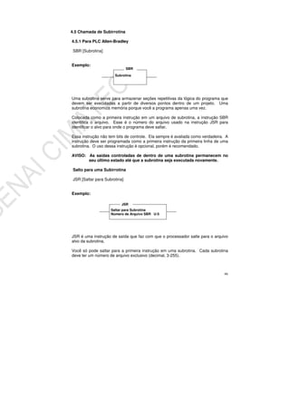 66
4.5 Chamada de Subirrotina
4.5.1 Para PLC Allen-Bradley
SBR [Subrotina]
Exemplo:
Uma subrotina serve para armazenar seções repetitivas da lógica do programa que
devem ser executadas a partir de diversos pontos dentro de um projeto. Uma
subrotina economiza memória porque você a programa apenas uma vez.
Colocada como a primeira instrução em um arquivo de subrotina, a instrução SBR
identifica o arquivo. Esse é o número do arquivo usado na instrução JSR para
identificar o alvo para onde o programa deve saltar.
Essa instrução não tem bits de controle. Ela sempre é avaliada como verdadeira. A
instrução deve ser programada como a primeira instrução da primeira linha de uma
subrotina. O uso dessa instrução é opcional, porém é recomendado.
AVISO: As saídas controladas de dentro de uma subrotina permanecem no
seu último estado até que a subrotina seja executada novamente.
Salto para uma Subirrotina
JSR [Saltar para Subrotina]
Exemplo:
JSR é uma instrução de saída que faz com que o processador salte para o arquivo
alvo da subrotina.
Você só pode saltar para a primeira instrução em uma subrotina. Cada subrotina
deve ter um número de arquivo exclusivo (decimal, 3-255).
Saltar para Subrotina
Número de Arquivo SBR U:5
JSR
Subrotina
SBR
 