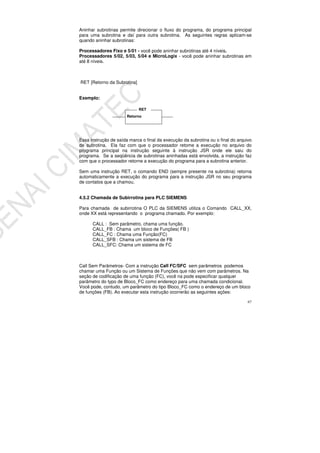 67
Aninhar subrotinas permite direcionar o fluxo do programa, do programa principal
para uma subrotina e daí para outra subrotina. As seguintes regras aplicam-se
quando aninhar subrotinas:
Processadores Fixo e 5/01 - você pode aninhar subrotinas até 4 níveis.
Processadores 5/02, 5/03, 5/04 e MicroLogix - você pode aninhar subrotinas em
até 8 níveis.
RET [Retorno da Subrotina]
Exemplo:
Essa instrução de saída marca o final da execução da subrotina ou o final do arquivo
de subrotina. Ela faz com que o processador retome a execução no arquivo do
programa principal na instrução seguinte à instrução JSR onde ele saiu do
programa. Se a seqüência de subrotinas aninhadas está envolvida, a instrução faz
com que o processador retorne a execução do programa para a subrotina anterior.
Sem uma instrução RET, o comando END (sempre presente na subrotina) retorna
automaticamente a execução do programa para a instrução JSR no seu programa
de contatos que a chamou.
4.5.2 Chamada de Subirrotina para PLC SIEMENS
Para chamada de subirrotina O PLC da SIEMENS utiliza o Comando CALL_XX,
onde XX está representando o programa chamado. Por exemplo:
CALL : Sem parâmetro, chama uma função.
CALL_FB : Chama um bloco de Funções( FB )
CALL_FC : Chama uma Função(FC)
CALL_SFB : Chama um sistema de FB
CALL_SFC: Chama um sistema de FC
Call Sem Parâmetros- Com a instrução Call FC/SFC sem parâmetros podemos
chamar uma Função ou um Sistema de Funções que não vem com parâmetros. Na
seção de codificação de uma função (FC), você na pode especificar qualquer
parâmetro do typo de Bloco_FC como endereço para uma chamada condicional.
Você pode, contudo, um parâmetro do tipo Bloco_FC como o endereço de um bloco
de funções (FB). Ao executar esta instrução ocorrerão as seguintes ações:
Retorno
RET
 