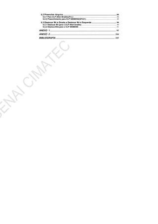 6.2 Preencher Arquivo....................................................................................................... 88
6.2.1 Para CLP Allen-Bradley(FLL)............................................................................................88
6.2.2 Preenchimento para CLP SIEMENS(SFC21).................................................................89
6.3 Deslocar Bit à Direita e Deslocar Bit à Esquerda................................................ 90
6.3.1 Deslocar Bit para o CLP Allen-bradley ..........................................................................90
6.3.2 Desloca Bits para o CLP SIEMENS.................................................................................91
ANEXO 1 ..................................................................................................................... 95
ANEXO 2 ................................................................................................................... 104
BIBLIOGRAFIA ......................................................................................................... 105
 