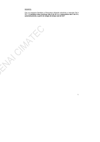 71
DESAFIO:
Crie um programa Semáforo e Pisca-pisca utilizando subrotinas a instrução Call e
RET. O semáforo deve funcionar das 6 às 24 h e o pisca-pisca das 0 às 6 h,
automaticamente, a partir do relógio de tempo real do CLP.
 