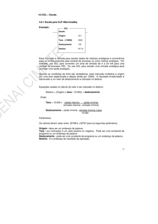 72
4.6 SCL – Escala
4.6.1 Escala para CLP Allen-bradley
Exemplo:
Essa instrução é utilizada para escalar dados de módulos analógicos e convertê-los
para os limites prescritos pela variável de processo ou outro módulo analógico. Por
exemplo, use SCL para converter um sinal de entrada de 4 a 20 mA para uma
variável de processo PID. Ou use SCL para escalar uma entrada analógica para
controlar uma saída analógica.
Quando as condições da linha são verdadeiras, essa instrução multiplica a origem
por uma taxa especificada e depois divide por 10000. O resultado arredondado é
adicionado a um valor de deslocamento e colocado no destino.
Equações usadas no cálculo do valor a ser colocado no destino:
Destino = (Origem x (taxa / 10.000)) + deslocamento
Onde:
Taxa = 10.000 x k (saída máxima - saída mínima)
(entrada máxima - entrada mínima)
Deslocamento = saída mínima - entrada mínima x taxa
10.000
Parâmetros:
Os valores devem estar entre -32768 e +32767 para os seguintes parâmetros.
Origem - deve ser um endereço de palavra.
Taxa - (ou inclinação) é um valor positivo ou negativo. Pode ser uma constante de
programa ou um endereço de palavra.
Deslocamento - pode ser uma constante de programa ou um endereço de palavra.
Destino - É o endereço do resultado da operação.
Escala
Origem I:9.1
Taxa [/10000] 4000
Deslocamento 100
Destino N7:14
SCL
 