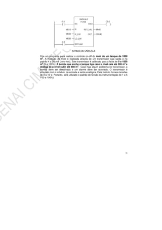 75
Símbolo do UNSCALE
Crie um programa para realizar o controle on-off do nível de um tanque de 1000
m3
. A medição de nível é realizada através de um transmissor cuja saída é no
padrão 4 a 20 mA (zero vivo). Este transmissor é calibrado para a faixa de 0 a 1000
m3
(0 a 100%). A bomba que enche o tanque liga caso o nível caia até 500 m3
e
desliga se o nível subir até 900 m3
. Caso haja algum problema no transmissor, a
bomba deve ser desativada e um alarme deve ser acionado. O transmissor é
simulado com o módulo de entrada e saída analógica. Este módulo fornece tensões
de 0 a 10 V. Portanto, será utilizado o padrão de tensão da instrumentação de 1 a 5
V (0 a 100%)
 