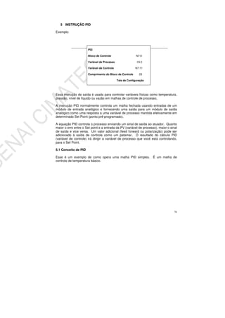 76
5 INSTRUÇÃO PID
Exemplo:
Essa instrução de saída é usada para controlar variáveis físicas como temperatura,
pressão, nível de líquido ou vazão em malhas de controle de processo.
A instrução PID normalmente controla um malha fechada usando entradas de um
módulo de entrada analógico e fornecendo uma saída para um módulo de saída
analógico como uma resposta a uma variável de processo mantida efetivamente em
determinado Set Point (ponto pré-programado).
A equação PID controla o processo enviando um sinal de saída ao atuador. Quanto
maior o erro entre o Set point e a entrada da PV (variável de processo), maior o sinal
de saída e vice versa. Um valor adicional (feed forward ou polarização) pode ser
adicionado à saída de controle como um patamar. O resultado do cálculo PID
(variável de controle) irá dirigir a variável de processo que você está controlando,
para o Set Point.
5.1 Conceito de PID
Esse é um exemplo de como opera uma malha PID simples. É um malha de
controle de temperatura básico.
PID
Bloco de Controle N7:9
Variável de Processo I:9.0
Variável de Controle N7:11
Comprimento do Bloco de Controle 23
Tela de Configuração
 