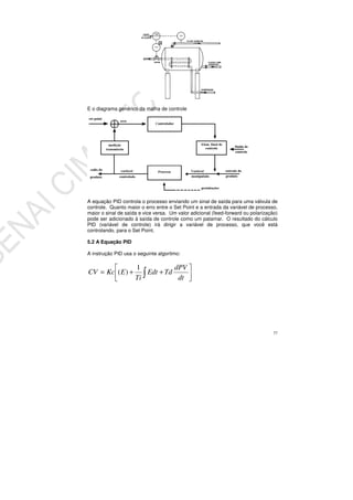 77
E o diagrama genérico da malha de controle
A equação PID controla o processo enviando um sinal de saída para uma válvula de
controle. Quanto maior o erro entre o Set Point e a entrada da variável de processo,
maior o sinal de saída e vice versa. Um valor adicional (feed-forward ou polarização)
pode ser adicionado à saída de controle como um patamar. O resultado do cálculo
PID (variável de controle) irá dirigir a variável de processo, que você está
controlando, para o Set Point.
5.2 A Equação PID
A instrução PID usa o seguinte algoritmo:
++=
dt
dPV
TdEdt
Ti
EKcCV
1
)(
 