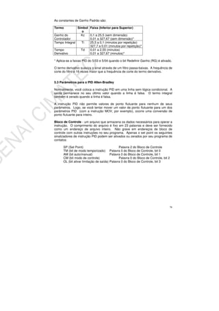 78
As constantes de Ganho Padrão são:
Termo Símbol
o
Faixa (Inferior para Superior)
Ganho do
Controlador
Kc 0,1 a 25,5 (sem dimensão)
0,01 a 327,67 (sem dimensão)*
Tempo Integral Ti 25,5 a 0,1 (minutos por repetição)
327,7 a 0,01 (minutos por repetição)*
Tempo
Derivativo
Td 0,01 a 2,55 (minutos)
0,01 a 327,67 (minutos)*
* Aplica-se a faixas PID do 5/03 e 5/04 quando o bit Redefinir Ganho (RG) é ativado.
O termo derivativo suaviza o sinal através de um filtro passa-baixas. A frequência de
corte do filtro é 16 vezes maior que a frequência de corte do termo derivativo.
5.3 Parâmetros para o PID Allen-Bradley
Normalmente, você coloca a instrução PID em uma linha sem lógica condicional. A
saída permanece no seu último valor quando a linha é falsa. O termo integral
também é zerado quando a linha é falsa.
A instrução PID não permite valores de ponto flutuante para nenhum de seus
parâmetros. Logo, se você tentar mover um valor de ponto flutuante para um dos
parâmetros PID (com a instrução MOV, por exemplo), ocorre uma conversão de
ponto flutuante para inteiro.
Bloco de Controle - um arquivo que armazena os dados necessários para operar a
instrução. O comprimento do arquivo é fixo em 23 palavras e deve ser fornecido
como um endereço de arquivo inteiro. Não grave em endereços de bloco de
controle com outras instruções no seu programa. Apenas o set point os seguintes
sinalizadores de instrução PID podem ser ativados ou zerados por seu programa de
contatos:
SP (Set Point) Palavra 2 do Bloco de Controle
TM (bit de modo temporizado) Palavra 0 do Bloco de Controle, bit 0
AM (bit auto/manual) Palavra 0 do Bloco de Controle, bit 1
CM (bit modo de controle) Palavra 0 do Bloco de Controle, bit 2
OL (bit ativar limitação de saída) Palavra 0 do Bloco de Controle, bit 3
 
