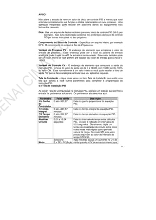 79
AVISO!
Não altere o estado de nenhum valor de bloco de controle PID a menos que você
entenda completamente sua função e efeitos relacionados em seu processo. Uma
operação inesperada pode resultar em possíveis danos ao equipamento e/ou
ferimentos pessoais.
Dica: Use um arquivo de dados exclusivo para seu bloco de controle PID (N9:0, por
exemplo). Isso evita reutilização acidental dos endereços do bloco de controle
PID por outras instruções no seu programa.
Comprimento do Bloco de Controle - Especifica um arquivo inteiro, por exemplo
N7:0. O comprimento do arquivo é fixo de 23 palavras.
Variável de Processo PV - O endereço de elemento que armazena o valor de
entrada do processo. Esse endereço pode ser o local da palavra de entrada
analógica onde o valor do A/D de entrada é armazenado. Esse valor também pode
ser um valor inteiro se você preferir pré-escalar seu valor de entrada para a faixa 0-
16383.
Variável de Controle CV - O endereço de elemento que armazena a saída da
instrução PID. A faixa do valor de saída vai de 0 a 16383, com 16383 sendo 100%
do valor ON. Esse normalmente é um valor inteiro e você pode escalar a faixa de
saída PID para a faixa analógica particular que seu aplicativo requerer.
Tela de Instalação - clique duas vezes no item Tela de Instalação para exibir uma
tela que solicita a você outros parâmetros para completar a programação da
instrução PID.
5.4 Tela de Instalação PID
Ao Clicar Tela de Configuração na instrução PID, aparece um diálogo que permite a
entrada de parâmetros adicionais. Os parâmetros são descritos aqui.
Parâmetro Faixa válida Descrição
Kc Ganho
do
Controlador
0 até +327,67* Este é o ganho proporcional da equação
PID.
Ti Tempo
Integral
0 até +327,67*
minutos
Este é o tempo integral da equação PID.
Td Tempo
Derivativo
0 até +327,67*
minutos
Este é o tempo derivativo da equação PID.
Atualizar
Circuito
0.01 a 10.24
segundos
Este é o intervalo de tempo entre cálculos
PID. O valor é indicado em intervalos de
0,01 segundos. Geralmente, digite um
tempo de atualização de circuito entre cinco
e dez vezes mais rápido que o período
natural de carga. No modo STI, este valor
precisa equivaler ao valor do intervalo de
tempo STI S:30.
Modo
Selecione
E = SP - PV (Ação
Ação Reversa causa um aumento no CV de
saída quando o PV de entrada é menor que
 