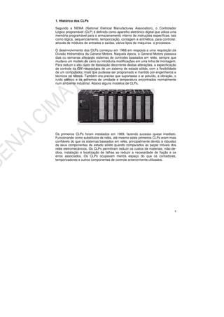 8
1. Histórico dos CLPs
Segundo a NEMA (National Eletrical Manufactures Association), o Controlador
Lógico programável (CLP) é definido como aparelho eletrônico digital que utiliza uma
memória programável para o armazenamento interno de instruções específicas, tais
como lógica, sequenciamento, temporização, contagem e aritmética, para controlar,
através de módulos de entradas e saídas, vários tipos de máquinas e processos.
O desenvolvimento dos CLPs começou em 1968 em resposta a uma requisição da
Divisão Hidramática da General Motors. Naquela época, a General Motors passava
dias ou semanas alterando sistemas de controles baseados em relés, sempre que
mudava um modelo de carro ou introduzia modificações em uma linha de montagem.
Para reduzir o alto custo de instalação decorrente destas alterações, a especificação
de controle da GM necessitava de um sistema de estado sólido, com a flexibilidade
de um computador, mais que pudesse ser programado e mantido por engenheiros e
técnicos na fábrica. Também era preciso que suportasse o ar poluído, a vibração, o
ruído elétrico e os extremos de umidade e temperatura encontrados normalmente
num ambiente industrial. Abaixo alguns modelos de CLPs.
Os primeiros CLPs foram instalados em 1969, fazendo sucesso quase imediato.
Funcionando como substitutos de relés, até mesmo estes primeiros CLPs eram mais
confiáveis do que os sistemas baseados em relés, principalmente devido à robustez
de seus componentes de estado sólido quando comparados às peças móveis dos
relés eletromecânicos. Os CLPs permitiram reduzir os custos de materiais, mão-de-
obra, instalação e localização de falhas ao reduzir a necessidade de fiação e os
erros associados. Os CLPs ocupavam menos espaço do que os contadores,
temporizadores e outros componentes de controle anteriormente utilizados.
 