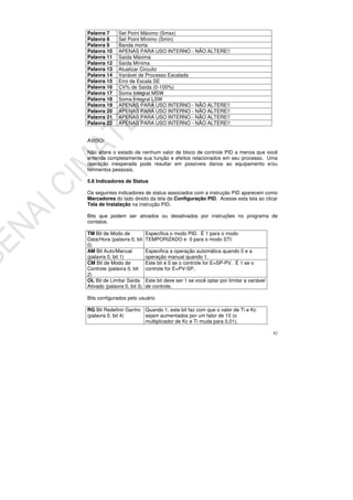 82
Palavra 7 Set Point Máximo (Smax)
Palavra 8 Set Point Mínimo (Smin)
Palavra 9 Banda morta
Palavra 10 APENAS PARA USO INTERNO - NÃO ALTERE!!
Palavra 11 Saída Máxima
Palavra 12 Saída Mínima
Palavra 13 Atualizar Circuito
Palavra 14 Variável de Processo Escalada
Palavra 15 Erro de Escala SE
Palavra 16 CV% de Saída (0-100%)
Palavra 17 Soma Integral MSW
Palavra 18 Soma Integral LSW
Palavra 19 APENAS PARA USO INTERNO - NÃO ALTERE!!
Palavra 20 APENAS PARA USO INTERNO - NÃO ALTERE!!
Palavra 21 APENAS PARA USO INTERNO - NÃO ALTERE!!
Palavra 22 APENAS PARA USO INTERNO - NÃO ALTERE!!
AVISO!
Não altere o estado de nenhum valor de bloco de controle PID a menos que você
entenda completamente sua função e efeitos relacionados em seu processo. Uma
operação inesperada pode resultar em possíveis danos ao equipamento e/ou
ferimentos pessoais.
5.6 Indicadores de Status
Os seguintes indicadores de status associados com a instrução PID aparecem como
Marcadores do lado direito da tela de Configuração PID. Acesse esta tela ao clicar
Tela de Instalação na instrução PID.
Bits que podem ser ativados ou desativados por instruções no programa de
contatos.
TM Bit de Modo de
Data/Hora (palavra 0, bit
0)
Especifica o modo PID. É 1 para o modo
TEMPORIZADO e 0 para o modo STI.
AM Bit Auto/Manual
(palavra 0, bit 1)
Especifica a operação automática quando 0 e a
operação manual quando 1.
CM Bit de Modo de
Controle (palavra 0, bit
2)
Este bit é 0 se o controle for E=SP-PV. É 1 se o
controle for E=PV-SP.
OL Bit de Limitar Saída
Ativado (palavra 0, bit 3)
Este bit deve ser 1 se você optar por limitar a variável
de controle.
Bits configurados pelo usuário
RG Bit Redefinir Ganho
(palavra 0, bit 4)
Quando 1, este bit faz com que o valor de Ti e Kc
sejam aumentados por um fator de 10 (o
multiplicador de Kc e Ti muda para 0,01).
 