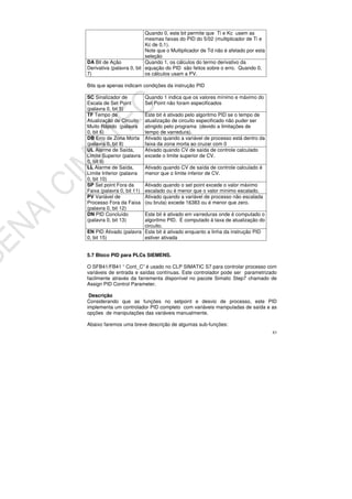 83
Quando 0, este bit permite que Ti e Kc usem as
mesmas faixas do PID do 5/02 (multiplicador de Ti e
Kc de 0,1).
Note que o Multiplicador de Td não é afetado por esta
seleção
DA Bit de Ação
Derivativa (palavra 0, bit
7)
Quando 1, os cálculos do termo derivativo da
equação do PID são feitos sobre o erro. Quando 0,
os cálculos usam a PV.
Bits que apenas indicam condições da instrução PID
SC Sinalizador de
Escala de Set Point
(palavra 0, bit 5)
Quando 1 indica que os valores mínimo e máximo do
Set Point não foram especificados
TF Tempo de
Atualização de Circuito
Muito Rápido (palavra
0, bit 6)
Este bit é ativado pelo algoritmo PID se o tempo de
atualização de circuito especificado não puder ser
atingido pelo programa (devido a limitações de
tempo de varredura).
DB Erro de Zona Morta
(palavra 0, bit 8)
Ativado quando a variável de processo está dentro da
faixa da zona morta ao cruzar com 0
UL Alarme de Saída,
Limite Superior (palavra
0, bit 9)
Ativado quando CV de saída de controle calculado
excede o limite superior de CV.
LL Alarme de Saída,
Limite Inferior (palavra
0, bit 10)
Ativado quando CV de saída de controle calculado é
menor que o limite inferior de CV.
SP Set point Fora da
Faixa (palavra 0, bit 11)
Ativado quando o set point excede o valor máximo
escalado ou é menor que o valor mínimo escalado.
PV Variável de
Processo Fora da Faixa
(palavra 0, bit 12)
Ativado quando a variável de processo não escalada
(ou bruta) excede 16383 ou é menor que zero.
DN PID Concluído
(palavra 0, bit 13)
Este bit é ativado em varreduras onde é computado o
algoritmo PID. É computado à taxa de atualização do
circuito.
EN PID Ativado (palavra
0, bit 15)
Este bit é ativado enquanto a linha da instrução PID
estiver ativada
5.7 Bloco PID para PLCs SIEMENS.
O SFB41/FB41 “ Cont_C” é usado no CLP SIMATIC S7 para controlar processo com
variáveis de entrada e saídas contínuas. Este controlador pode ser parametrizado
facilmente através da farrementa disponível no pacote Simatic Step7 chamado de
Assign PID Control Parameter.
Descrição
Considerando que as funções no setpoint e desvio de processo, este PID
implementa um controlador PID completo com variáveis manipuladas de saída e as
opções de manipulações das variáveis manualmente.
Abaixo faremos uma breve descrição de algumas sub-funções:
 